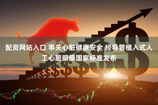 配资网站入口 事关心脏健康安全 经导管植入式人工心脏瓣膜国家标准发布