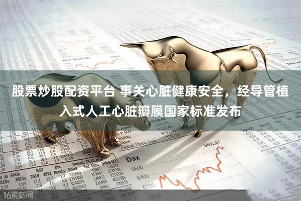 股票炒股配资平台 事关心脏健康安全，经导管植入式人工心脏瓣膜国家标准发布