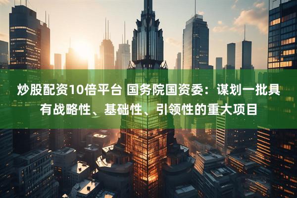 炒股配资10倍平台 国务院国资委：谋划一批具有战略性、基础性、引领性的重大项目