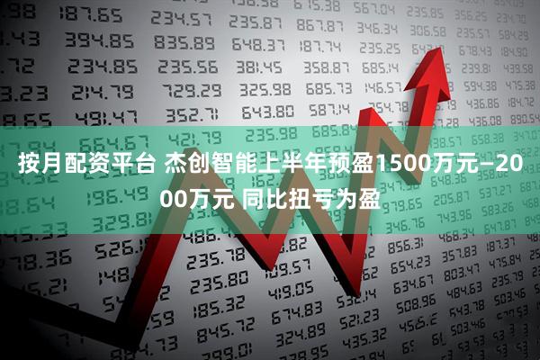 按月配资平台 杰创智能上半年预盈1500万元—2000万元 同比扭亏为盈