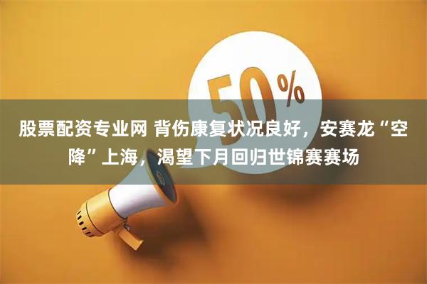 股票配资专业网 背伤康复状况良好，安赛龙“空降”上海，渴望下月回归世锦赛赛场