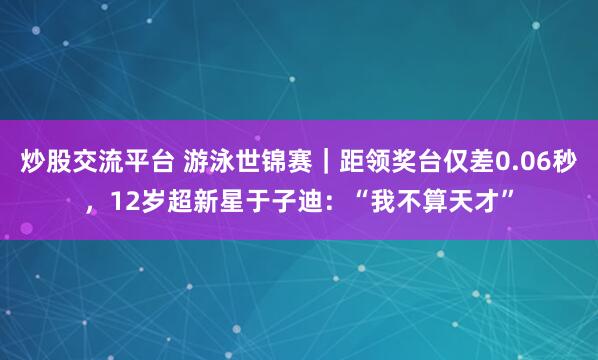 炒股交流平台 游泳世锦赛｜距领奖台仅差0.06秒，12岁超新星于子迪：“我不算天才”