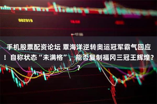 手机股票配资论坛 覃海洋逆转奥运冠军霸气回应！自称状态“未满格”，能否复制福冈三冠王辉煌？