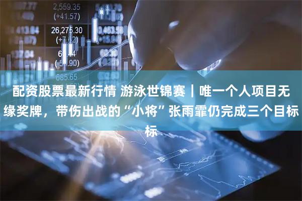 配资股票最新行情 游泳世锦赛｜唯一个人项目无缘奖牌，带伤出战的“小将”张雨霏仍完成三个目标