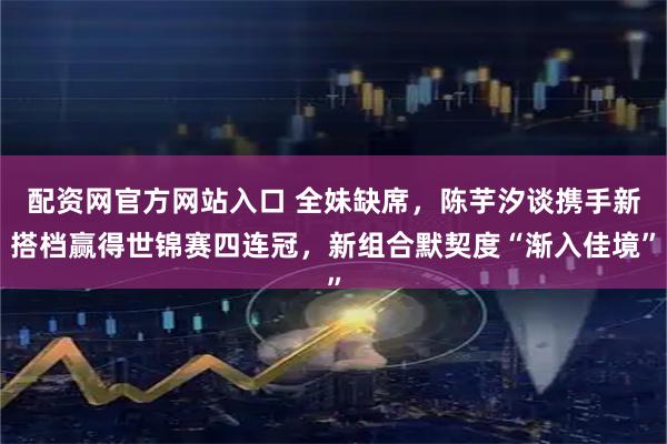配资网官方网站入口 全妹缺席，陈芋汐谈携手新搭档赢得世锦赛四连冠，新组合默契度“渐入佳境”
