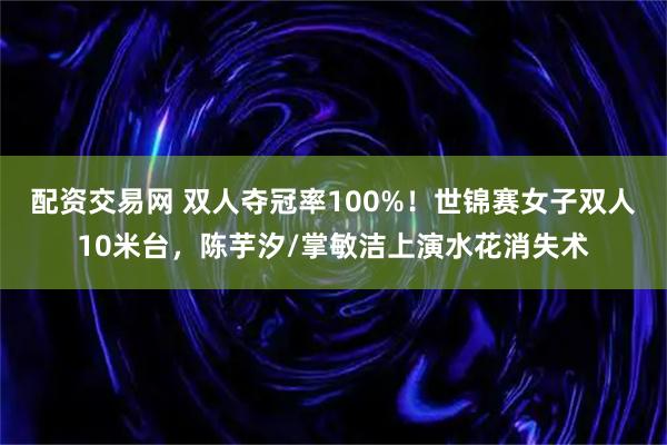 配资交易网 双人夺冠率100%！世锦赛女子双人10米台，陈芋汐/掌敏洁上演水花消失术