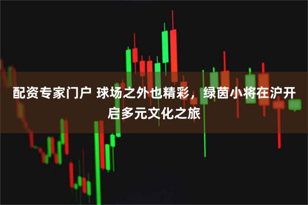 配资专家门户 球场之外也精彩，绿茵小将在沪开启多元文化之旅