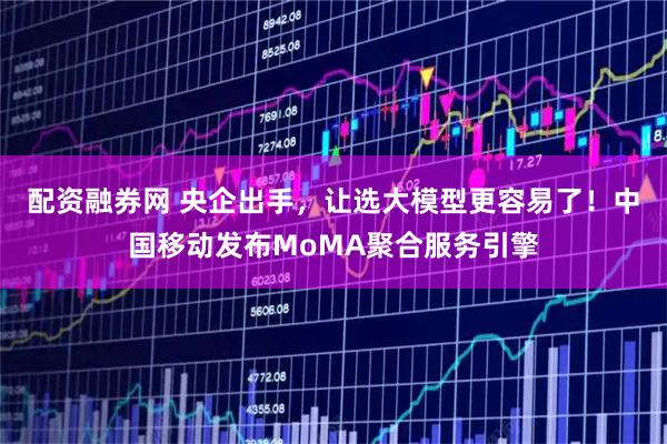 配资融券网 央企出手，让选大模型更容易了！中国移动发布MoMA聚合服务引擎