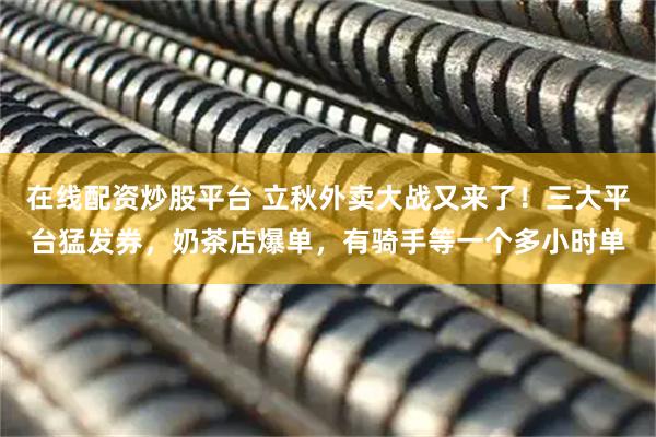 在线配资炒股平台 立秋外卖大战又来了！三大平台猛发券，奶茶店爆单，有骑手等一个多小时单