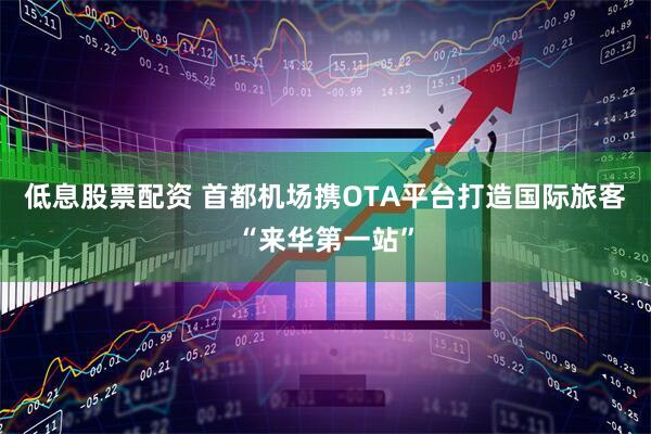 低息股票配资 首都机场携OTA平台打造国际旅客“来华第一站”