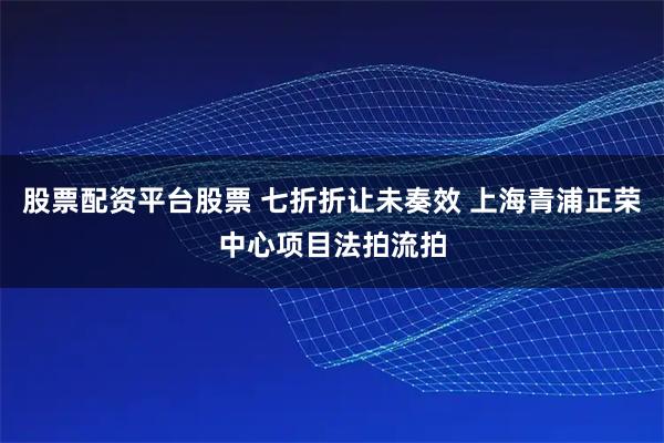 股票配资平台股票 七折折让未奏效 上海青浦正荣中心项目法拍流拍