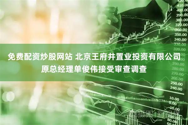 免费配资炒股网站 北京王府井置业投资有限公司原总经理单俊伟接受审查调查