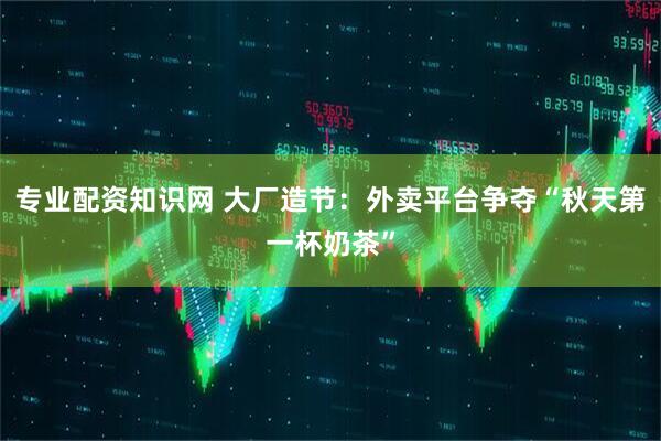 专业配资知识网 大厂造节：外卖平台争夺“秋天第一杯奶茶”