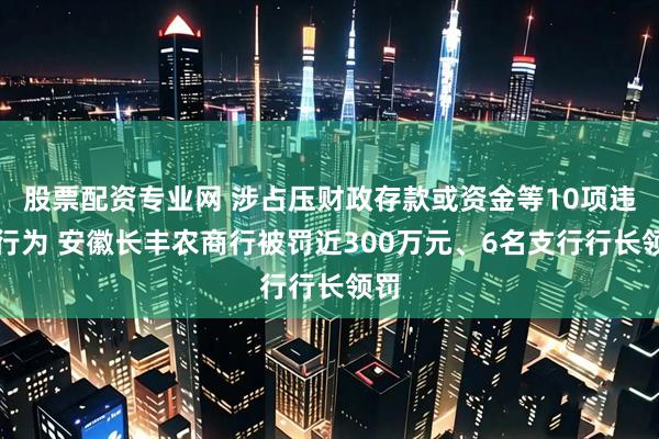 股票配资专业网 涉占压财政存款或资金等10项违法行为 安徽长丰农商行被罚近300万元、6名支行行长领罚
