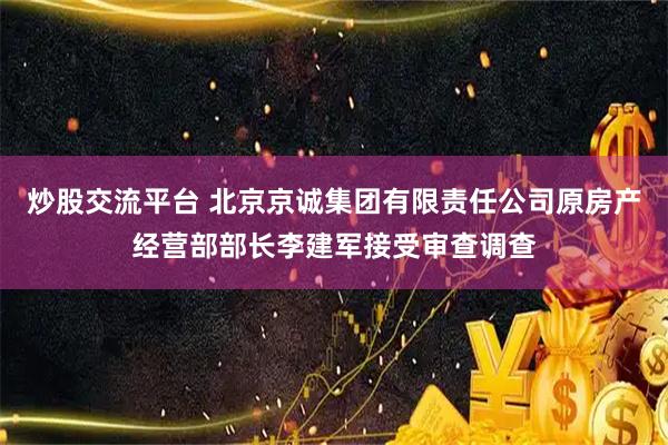 炒股交流平台 北京京诚集团有限责任公司原房产经营部部长李建军接受审查调查