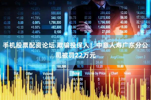 手机股票配资论坛 欺骗投保人！中意人寿广东分公司被罚22万元
