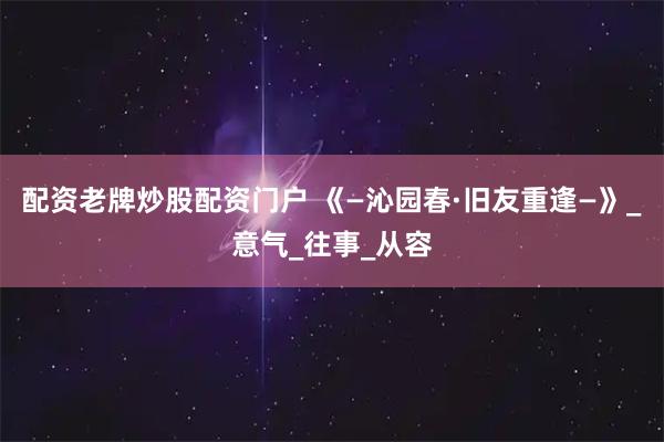 配资老牌炒股配资门户 《—沁园春·旧友重逢—》_意气_往事_从容