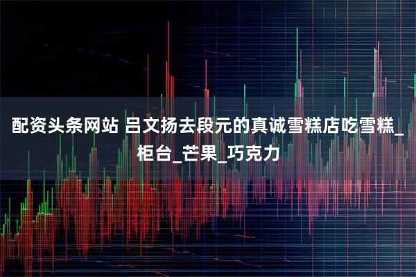 配资头条网站 吕文扬去段元的真诚雪糕店吃雪糕_柜台_芒果_巧克力