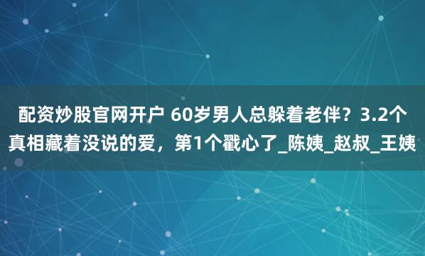配资炒股官网开户 60岁男人总躲着老伴？3.2个真相藏着没说的爱，第1个戳心了_陈姨_赵叔_王姨