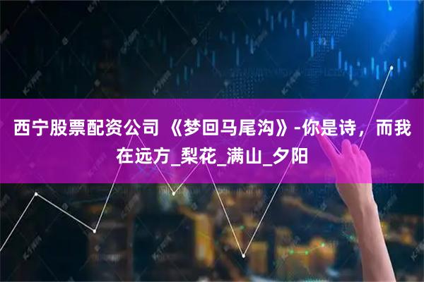 西宁股票配资公司 《梦回马尾沟》-你是诗，而我在远方_梨花_满山_夕阳