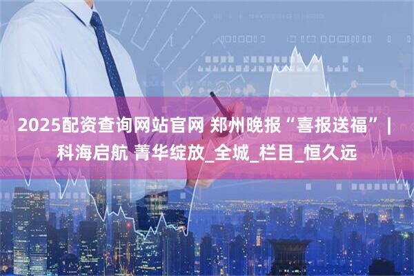 2025配资查询网站官网 郑州晚报“喜报送福” | 科海启航 菁华绽放_全城_栏目_恒久远
